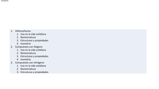 Isometría




            1. Hidrocarburos.
                1. Uso en la vida cotidiana
                2. Nomenclatura
                3. Estructuras y propiedades
                4. Isometría
            2. Compuestos con Oxigeno
                1. Uso en la vida cotidiana
                2. Nomenclatura
                3. Estructuras y propiedades
                4. Isometría
            3. Compuestos con nitrógeno
                1. Uso en la vida cotidiana
                2. Nomenclatura
                3. Estructuras y propiedades
 