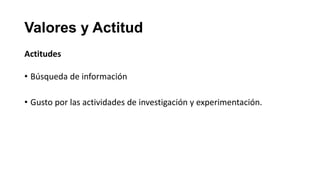 Valores y Actitud
Actitudes

• Búsqueda de información

• Gusto por las actividades de investigación y experimentación.
 