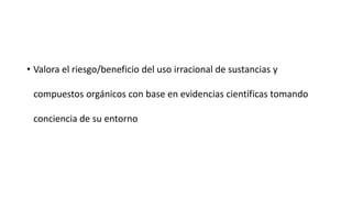 • Valora el riesgo/beneficio del uso irracional de sustancias y

 compuestos orgánicos con base en evidencias científicas tomando

 conciencia de su entorno
 