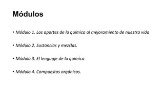 Módulos

• Módulo 1. Los aportes de la química al mejoramiento de nuestra vida

• Módulo 2. Sustancias y mezclas.

• Módulo 3. El lenguaje de la química

• Módulo 4. Compuestos orgánicos.
 