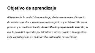 Objetivo de aprendizaje
Al término de la unidad de aprendizaje, el alumno examina el impacto
de las biomoléculas y los compuestos inorgánicos y su interacción en su
persona y su medio ambiente, desarrollando propuestas de solución; lo
que le permitirá aprender por iniciativa e interés propio a lo largo de la
vida, contribuyendo así al desarrollo sustentable de su entorno.
 