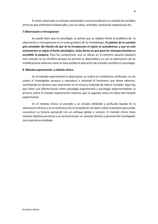 8


        El sector observado es siempre selccionado o estructurado por la cantidad de variables
entre las que interviene el observador, con sus ideas, actitudes, emociones experiencias etc.

7 Observacion e introspeccion

        Se puede decir que en psicologia, la actitud que se adopte frente al probleme de la
observacion e introspeccion es el nudo gordiano de la metodología. El palnteo de la cuestion
gira alrededor del ehecho de que en la inrospeccion el sujeto se autoobserva, y que en este
autoexamen se capta el hecho psicologico, única forma en que para los introspeccionistas es
accedible lo psíquico. Para los conductistas, que se ubican en el extremo opuesto (watson)
este metodo no es cientifico porque no permite la objetividad y es con la observacion de las
modificaciones externas como se hace posible la aplicación del metodo cientifico en psicologia.

8 Método experimental y método clínico

        En el metodo experimental la observacion se realiza en condiciones artificiales, en las
cuales el investigador produce y reproduce a voluntad el fenomeno que desea observar,
controlando los factores que intervienen en el mismo y tratando de reducir variables. Aquí hay
que hacer una diferenciacion entre psicologia experimental y psicologia experimentalista: la
primera utiliza el metodo experimental mientras que la segunda utiliza los datos del metodo
experimental.

        En el metodo clinico se procede a un estudio detallado y profundo basado en la
observacion directa y en la anamnesis (Es la recopilación de datos sobre el paciente para poder
reconstruir su historia personal) con un enfoque global y unitario. El metodo clinico tiene
siempre objetivos practicos y se caracteriza por un contacto directo y personal del investigador
con la persona estudiada.




Anchetta, Matías
 