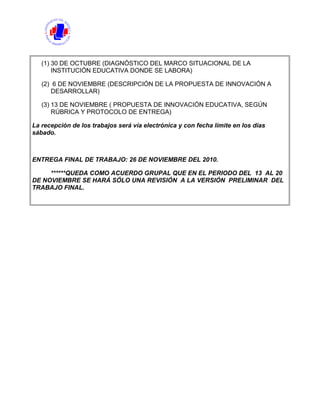 (1) 30 DE OCTUBRE (DIAGNÓSTICO DEL MARCO SITUACIONAL DE LA
INSTITUCIÓN EDUCATIVA DONDE SE LABORA)
(2) 6 DE NOVIEMBRE (DESCRIPCIÓN DE LA PROPUESTA DE INNOVACIÓN A
DESARROLLAR)
(3) 13 DE NOVIEMBRE ( PROPUESTA DE INNOVACIÓN EDUCATIVA, SEGÚN
RÚBRICA Y PROTOCOLO DE ENTREGA)
La recepción de los trabajos será vía electrónica y con fecha límite en los días
sábado.
ENTREGA FINAL DE TRABAJO: 26 DE NOVIEMBRE DEL 2010.
******QUEDA COMO ACUERDO GRUPAL QUE EN EL PERIODO DEL 13 AL 20
DE NOVIEMBRE SE HARÁ SÓLO UNA REVISIÓN A LA VERSIÓN PRELIMINAR DEL
TRABAJO FINAL.
 