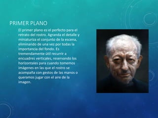 PRIMER PLANO
El primer plano es el perfecto para el
retrato del rostro. Agranda el detalle y
miniaturiza el conjunto de la escena,
eliminando de una vez por todas la
importancia del fondo. Es
tremendamente útil recurrir a
encuadres verticales, reservando los
horizontales para cuando tomemos
imágenes en las que el rostro se
acompaña con gestos de las manos o
queramos jugar con el aire de la
imagen.
 