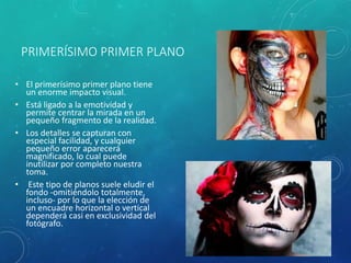 PRIMERÍSIMO PRIMER PLANO
• El primerísimo primer plano tiene
un enorme impacto visual.
• Está ligado a la emotividad y
permite centrar la mirada en un
pequeño fragmento de la realidad.
• Los detalles se capturan con
especial facilidad, y cualquier
pequeño error aparecerá
magnificado, lo cual puede
inutilizar por completo nuestra
toma.
• Este tipo de planos suele eludir el
fondo -omitiéndolo totalmente,
incluso- por lo que la elección de
un encuadre horizontal o vertical
dependerá casi en exclusividad del
fotógrafo.
 