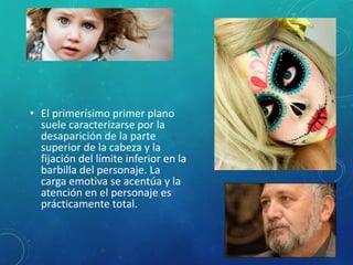 • El primerísimo primer plano
suele caracterizarse por la
desaparición de la parte
superior de la cabeza y la
fijación del límite inferior en la
barbilla del personaje. La
carga emotiva se acentúa y la
atención en el personaje es
prácticamente total.
 