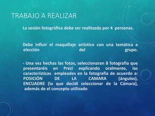 TRABAJO A REALIZAR
La sesión fotogràfica debe ser realitzada por 4 personas.
Debe influir el maquillaje artístico con una temàtica a
elección del grupo.
- Una vez hechas las fotos, seleccionaran 8 fotografia que
presentaréis en Prezi explicando oralmente, las
características empleades en la fotografia de acuerdo a:
POSICIÓN DE LA CAMARA (ángulos),
ENCUADRE (lo que decidí seleccionar de la Cámara),
además de el concepto utilizado
 