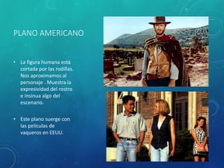 PLANO AMERICANO
• La figura humana está
cortada por las rodillas.
Nos aproximamos al
personaje . Muestra la
expresividad del rostro
e insinua algo del
escenario.
• Este plano suerge con
las películas de
vaqueros en EEUU.
 