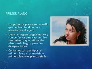 PRIMER PLANO
• Los primeros planos son aquellos
que centran totalmente su
atención en el sujeto.
• Llevan una gran carga emotiva y
son perfectos para capturar los
sentimientos que, utilizando
planos más largos, pasarían
desapercibidos.
• Contamos con tres tipos: el
primer plano, el primerísimo
primer plano y el plano detalle.
 