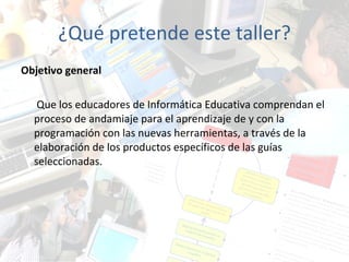 ¿Qué pretende este taller? Objetivo general Que los educadores de Informática Educativa comprendan el proceso de andamiaje para el aprendizaje de y con la programación con las nuevas herramientas,  a través de la elaboración de los productos específicos de las guías  seleccionadas. 