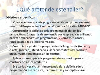 ¿Qué pretende este taller? Objetivos específicos ·          Conocer el concepto de programación de computadoras en el marco del Programa Nacional de Informática Educativa MEP-FOD. ·          Comprender la didáctica de la programación desde dos perspectivas:  1) a partir de su vivencia como aprendices utilizando nuevas herramientas de programación, 2)como mediadores responsables de su implementación. ·         Construir los productos programados de las guías de (tercero y cuarto) (noveno), atendiendo a las características del producto programado, consignadas en las mismas. ·         Aplicar los conceptos de programación necesarios para la construcción de los productos. ·         Evaluar las y explicitar la importancia de la didáctica de la programación, sus recursos,  herramientas y conceptos clave. 