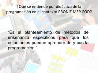 ¿Qué se entiende por didáctica de la programación en el contexto PRONIE MEP-FOD? “ Es el planteamiento de métodos de enseñanza específicos para que los estudiantes puedan aprender de y con la programación.” 
