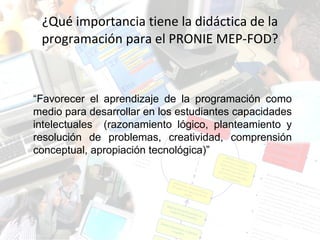 ¿Qué importancia tiene la didáctica de la programación para el PRONIE MEP-FOD? “ Favorecer el aprendizaje de la programación como medio para desarrollar en los estudiantes capacidades intelectuales  (razonamiento lógico, planteamiento y resolución de problemas, creatividad, comprensión conceptual, apropiación tecnológica)” 