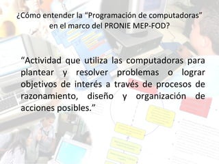 ¿Cómo entender la “Programación de computadoras” en el marco del PRONIE MEP-FOD? “ Actividad que utiliza las computadoras para plantear y resolver problemas o lograr objetivos de interés a través de procesos de razonamiento, diseño y organización de acciones posibles.” 