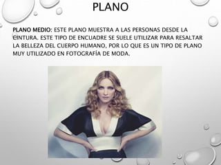 PLANO
PLANO MEDIO: ESTE PLANO MUESTRA A LAS PERSONAS DESDE LA
CINTURA. ESTE TIPO DE ENCUADRE SE SUELE UTILIZAR PARA RESALTAR
LA BELLEZA DEL CUERPO HUMANO, POR LO QUE ES UN TIPO DE PLANO
MUY UTILIZADO EN FOTOGRAFÍA DE MODA.
 