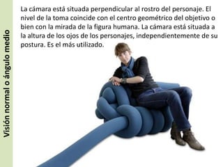 Visión normal o ángulo medio

La cámara está situada perpendicular al rostro del personaje. El
nivel de la toma coincide con el centro geométrico del objetivo o
bien con la mirada de la figura humana. La cámara está situada a
la altura de los ojos de los personajes, independientemente de su
postura. Es el más utilizado.

 