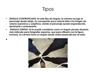 Tipos ÁNGULO CONTRAPICADO: En este tipo de ángulo, la cámara recoge al personaje desde abajo. Su concepción poco natural dota a la imagen de valores expresivos y subjetivos, donde el personaje queda engrandecido, dominante o amenazante.   ÁNGULO CENITAL: Se le puede considerar como un ángulo picado absoluto, más indicado para fotografiar espacios, que para utilizarlo con la figura humana. La cámara toma un ángulo desde arriba perpendicular al suelo.   