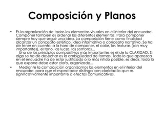 Composición y Planos Es la organización de todos los elementos visuales en el interior del encuadre. Componer también es ordenar los diferentes elementos. Para componer siempre hay que seguir una idea. La composición tiene como finalidad alcanzar un concepto estético, idea informativa o concepto narrativo. Se ha de tener en cuenta, a la hora de componer, el color, las texturas (son muy importantes), el tono, las luces, las sombras...    Uno de los principios compositivos más importantes es el de la CLARIDAD. Si algo se ha de desechar es la ambigüedad de formas. Todo lo que aparezca en el encuadre ha de estar justificado o lo más nítido posible, es decir, todo lo que expone debe estar claro, organizado...     Mediante la composición organizamos los elementos en el interior del encuadre, para que el espectador distinga con claridad lo que es significativamente importante a efectos comunicativos. 