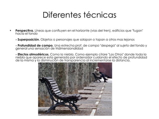 Diferentes técnicas Perspectiva.  Líneas que confluyen en el horizonte (vias del tren), edificios que "fugan" hacia el fondo  - Superposición.  Objetos o personajes que solapan o tapan a otros mas lejanos  - Profundidad de campo.  Una estrecha prof. de campo "despega" al sujeto del fondo y general una sensación de tridimensionalidad  - Efectos atmosféricos.  Como la niebla. Como ejemplo citare "Los Otros" donde toda la niebla que aparece esta generada por ordenador cuidando el efecto de profundidad de la misma y la disminución de transparencia al incrementarse la distancia.  