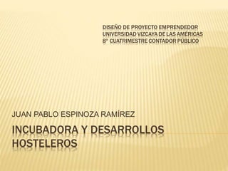 INCUBADORA Y DESARROLLOS
HOSTELEROS
JUAN PABLO ESPINOZA RAMÍREZ
DISEÑO DE PROYECTO EMPRENDEDOR
UNIVERSIDAD VIZCAYA DE LAS AMÉRICAS
8º CUATRIMESTRE CONTADOR PÚBLICO
 