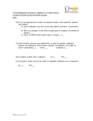 UNIVERSIDAD NACIONAL ABIERTA Y A DISTANCIA
CURSO TECNICAS DE INVESTIGACION
2015
Elaborado por Grupo 373
18) Si va a un supermercado y realiza una pequeña compra, de las siguientes opciones
cual prefiere?:
a) Que le empaquen muy bien en una bolsa plastica para llevar comodamente
___
b) Que se lo entreguen en una bolsa de papel para no contribuir al consumo de
plasticos ____
c) Llevar un morral donde puede cargar su compra___x_
19) ¿Qué considera necesario para implementar un plan de seguridad Ambiental
respecto a la explotación de los recursos naturales del municipio de Castilla La
nueva? Capacitación__x_ Cursos___ Campañas_x__
20) ¿Considera posible salvar el planeta? SI_x__ NO___
21) ¿Le gustaria formar parte de un comité de Seguridad Ambiental para su municipio?
SI__x_ NO___
 