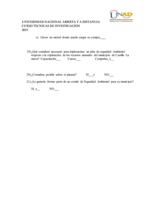 UNIVERSIDAD NACIONAL ABIERTA Y A DISTANCIA
CURSO TECNICAS DE INVESTIGACION
2015
c) Llevar un morral donde puede cargar su compra____
19) ¿Qué considera necesario para implementar un plan de seguridad Ambiental
respecto a la explotación de los recursos naturales del municipio de Castilla La
nueva? Capacitación___ Cursos___ Campañas_x__
20) ¿Considera posible salvar el planeta? SI___x NO___
21) ¿Le gustaria formar parte de un comité de Seguridad Ambiental para su municipio?
SI_x__ NO___
 