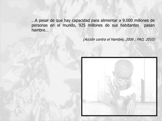 …A pesar de que hay capacidad para alimentar a 9.000 millones de
personas en el mundo, 925 millones de sus habitantes pasan
hambre…
(Acción contra el Hambre, 2006 ; FAO, 2010)
 