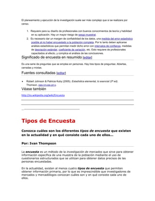 El planeamiento y ejecución de la investigación suele ser más complejo que si se realizara por
censo.
1. Requiere para su diseño de profesionales con buenos conocimientos de teoría y habilidad
en su aplicación. Hay un mayor riesgo de sesgo muestral.
2. Es necesario dar un margen de confiabilidad de los datos, una medida del error estadístico
posible al no haber encuestado a la población completa. Por lo tanto deben aplicarse
análisis estadísticos que permitan medir dicho error con intervalos de confianza, medidas
de desviación estándar, coeficiente de variación, etc. Esto requiere de profesionales
capacitados al efecto, y complica el análisis de las conclusiones.
Significado de encuesta en resumido [editar]
Es una serie de preguntas que se emplea en personas. Hay tres tipos de preguntas: Abiertas,
cerradas y mixtas.
Fuentes consultadas [editar]
Robert Johnson & Patricia Kuby (2005). Estadística elemental, lo esencial (3ª ed).
Thomson. ISBN 970-686-287-0.
Véase también
http://es.wikipedia.org/wiki/Encuesta
….-----------------------------------------------------------------
Tipos de Encuesta
Conozca cuáles son los diferentes tipos de encuesta que existen
en la actualidad y en qué consiste cada uno de ellos...
Por: Ivan Thompson
La encuesta es un método de la investigación de mercados que sirve para obtener
información específica de una muestra de la población mediante el uso de
cuestionarios estructurados que se utilizan para obtener datos precisos de las
personas encuestadas.
En la actualidad, existen al menos cuatro tipos de encuesta que permiten
obtener información primaria, por lo que es imprescindible que investigadores de
mercados y mercadólogos conozcan cuáles son y en qué consiste cada uno de
ellos.
 