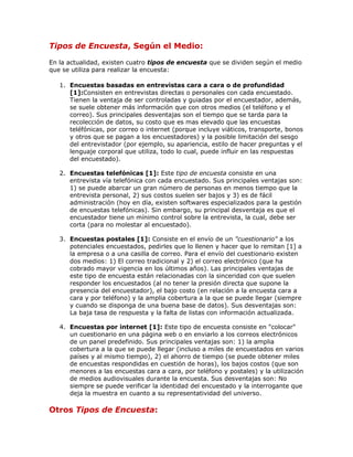 Tipos de Encuesta, Según el Medio:
En la actualidad, existen cuatro tipos de encuesta que se dividen según el medio
que se utiliza para realizar la encuesta:
1. Encuestas basadas en entrevistas cara a cara o de profundidad
[1]:Consisten en entrevistas directas o personales con cada encuestado.
Tienen la ventaja de ser controladas y guiadas por el encuestador, además,
se suele obtener más información que con otros medios (el teléfono y el
correo). Sus principales desventajas son el tiempo que se tarda para la
recolección de datos, su costo que es mas elevado que las encuestas
teléfónicas, por correo o internet (porque incluye viáticos, transporte, bonos
y otros que se pagan a los encuestadores) y la posible limitación del sesgo
del entrevistador (por ejemplo, su apariencia, estilo de hacer preguntas y el
lenguaje corporal que utiliza, todo lo cual, puede influir en las respuestas
del encuestado).
2. Encuestas telefónicas [1]: Este tipo de encuesta consiste en una
entrevista vía telefónica con cada encuestado. Sus principales ventajas son:
1) se puede abarcar un gran número de personas en menos tiempo que la
entrevista personal, 2) sus costos suelen ser bajos y 3) es de fácil
administración (hoy en día, existen softwares especializados para la gestión
de encuestas telefónicas). Sin embargo, su principal desventaja es que el
encuestador tiene un mínimo control sobre la entrevista, la cual, debe ser
corta (para no molestar al encuestado).
3. Encuestas postales [1]: Consiste en el envío de un "cuestionario" a los
potenciales encuestados, pedirles que lo llenen y hacer que lo remitan [1] a
la empresa o a una casilla de correo. Para el envío del cuestionario existen
dos medios: 1) El correo tradicional y 2) el correo electrónico (que ha
cobrado mayor vigencia en los últimos años). Las principales ventajas de
este tipo de encuesta están relacionadas con la sinceridad con que suelen
responder los encuestados (al no tener la presión directa que supone la
presencia del encuestador), el bajo costo (en relación a la encuesta cara a
cara y por teléfono) y la amplia cobertura a la que se puede llegar (siempre
y cuando se disponga de una buena base de datos). Sus desventajas son:
La baja tasa de respuesta y la falta de listas con información actualizada.
4. Encuestas por internet [1]: Este tipo de encuesta consiste en "colocar"
un cuestionario en una página web o en enviarlo a los correos electrónicos
de un panel predefinido. Sus principales ventajas son: 1) la amplia
cobertura a la que se puede llegar (incluso a miles de encuestados en varios
países y al mismo tiempo), 2) el ahorro de tiempo (se puede obtener miles
de encuestas respondidas en cuestión de horas), los bajos costos (que son
menores a las encuestas cara a cara, por teléfono y postales) y la utilización
de medios audiovisuales durante la encuesta. Sus desventajas son: No
siempre se puede verificar la identidad del encuestado y la interrogante que
deja la muestra en cuanto a su representatividad del universo.
Otros Tipos de Encuesta:
 