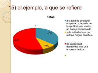 15) el ejemplo, a que se refiere
datos
0
40%

a la tasa de población
ocupada , a la parte de
las poblaciones realiza
un trabajo remunerado
a la actividad que no
reditúa ningún beneficio

60%
10%

es la actividad
económica que una
empresa realiza

 