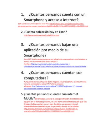 1. ¿Cuantos peruanos cuenta con un
Smartphone y acceso a internet?
16% cuenta con un Smartphone en el Perú http://noticias.terra.com.pe/nacional/cuantos-
peruanos-cuentan-con-un-smartphone,ba5002ad8e84c310VgnVCM20000099cceb0aRCRD.html
2.¿Cuánta población hay en Lima?
http://www.munlima.gob.pe/ciudad/cifras.html
3. ¿Cuantos peruanos bajan una
aplicación por medio de su
Smartphone?
Solo el 65 % de los peruanos cuenta con aplicaciones más populares como Facebook y
demás por recomendaciones de sus amigos o
familiareshttp://www.cronicaviva.com.pe/index.php/ciencia-y-
tecnologia/tecnologia/59345-apenas-un-16-de-peruanos-cuenta-con-un-smartphone
4. ¿Cuantos peruanos cuentan con
computadora?
Aunque más de la cuarta parte de los hogares peruanos (26,3%) cuenta al menos
con una computadora, solo el 17,7% tiene conexión
a Internet, http://elcomercio.pe/tecnologia/1392905/noticia-solo-177-hogares-
peruanos-tienen-conexion-internet
5.¿Cuantos peruanos cuentan con internet
Mobile?Sin embargo, pese a la poca penetración de esta clase de
equipos en el mercado peruano, el 32% de los encuestados reveló que sus
líneas móviles cuentan con un plan de datos con acceso internet,
manteniéndose conectados por un promedio de dos horas diarias.
http://noticias.terra.com.pe/nacional/cuantos-peruanos-cuentan-con-un-
smartphone,ba5002ad8e84c310VgnVCM20000099cceb0aRCRD.html
 