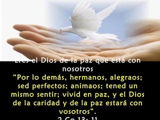 Eres el Dios de la paz que está con
               nosotros
“Por lo demás, hermanos, alegraos;
  sed perfectos; animaos; tened un
mismo sentir; vivid en paz, y el Dios
de la caridad y de la paz estará con
              vosotros”.
 