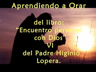 Aprendiendo a Orar
del libro:
“Encuentro personal
con Dios”
VI
del Padre Higinio
Lopera.
 