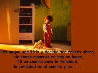Es mejor admitirlo y decidir ser felices ahora, de todas maneras no hay un luego, Ni un camino para la felicidad,  la felicidad es el camino y es . . .  