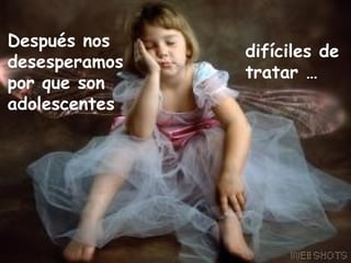 Después nos desesperamos por que son adolescentes difíciles de tratar … 