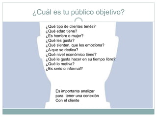 ¿Cuál es tu público objetivo?
¿Qué tipo de clientes tenés?
¿Qué edad tiene?
¿Es hombre o mujer?
¿Qué les gusta?
¿Qué sienten, que les emociona?
¿A que se dedica?
¿Qué nivel económico tiene?
¿Qué le gusta hacer en su tiempo libre?
¿Qué lo motiva?
¿Es serio o informal?
Es importante analizar
para tener una conexión
Con el cliente
 