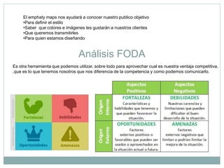 El emphaty maps nos ayudará a conocer nuestro publico objetivo
•Para definir el estilo
•Saber que colores e imágenes les gustarán a nuestros clientes
•Que queremos transmitirles
•Para quien estamos diseñando
Análisis FODA
Es otra herramienta que podemos utilizar, sobre todo para aprovechar cual es nuestra ventaja competitiva,
,que es lo que tenemos nosotros que nos diferencia de la competencia y como podemos comunicarlo.
 