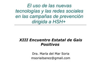 El uso de las nuevas tecnologías y las redes sociales en las campañas de prevención dirigida a HSH+   XIII Encuentro Estatal de Gais Positivos   Dra. María del Mar Soria [email_address] 