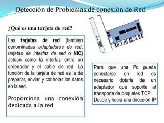 Detección de Problemas de conexión de Red¿Qué es una tarjeta de red?Las tarjetas de red (también denominadas adaptadores de red, tarjetas de interfaz de red o NIC) actúan como la interfaz entre un ordenador y el cable de red. La función de la tarjeta de red es la de preparar, enviar y controlar los datos en la red.Proporciona una conexión dedicada a la redPara que una Pc pueda conectarse en red es necesario dotarla de un adaptador que soporte el transporte de paquetes TCPDesde y hacia una dirección IP