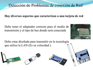 Detección de Problemas de conexión de RedHay diversos aspectos que caracterizan a una tarjeta de redDebe tener el adaptador correcto para el medio de transmisión y el tipo de bus donde será conectadaDebe estar diseñada para transmitir en la tecnología que utilice la LAN (Es su velocidad ).
