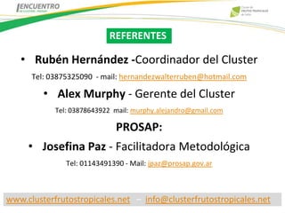 REFERENTES

   • Rubén Hernández -Coordinador del Cluster
      Tel: 03875325090 - mail: hernandezwalterruben@hotmail.com

         • Alex Murphy - Gerente del Cluster
            Tel: 03878643922 mail: murphy.alejandro@gmail.com

                             PROSAP:
     • Josefina Paz - Facilitadora Metodológica
               Tel: 01143491390 - Mail: jpaz@prosap.gov.ar



www.clusterfrutostropicales.net – info@clusterfrutostropicales.net
 
