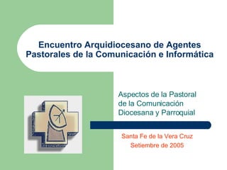 Encuentro Arquidiocesano de Agentes Pastorales de la Comunicación e Informática Aspectos de la Pastoral de la Comunicación Diocesana y Parroquial Santa Fe de la Vera Cruz Setiembre de 2005 