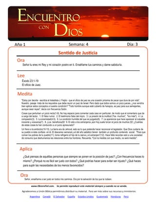Año 1                                                 Semana: 4                                                      Día: 3
                                           Sentido de Justicia
 Ora
    Señor tu eres mi Rey y mi corazón postro en ti. Enséñame tus caminos y dame sabiduría.


 Lee
   Éxodo 23:1-19
   El oficio de Juez.


 Medita
   "Estoy por decirte - escribía el tratadista J. Feijóo - que el oficio de juez es una ocasión próxima de pecar que dura de por vida".
   Nuestro pasaje trata de los requisitos que debe reunir un juez de Israel. Pero dado que todos somos un poco jueces, ¿nos vendría
   bien aplicar estos conceptos a nuestra condición? "Todo hombre aunque esté cubierto de harapos, es juez para sus semejantes,
   aunque sean reyes", decía con frecuencia Solón.
   Cosas que perturban un juicio recto(1-9). No hay espacio para comentar cada caso en particular, de modo que el comentario que da
   a cargo del lector. 1. El falso rumor. 2. El testimonio falso del impío. 3. La presión de la multitud ("los muchos", "los más"). 4. La
   compasión(3). 5. La enemistad(4-5). 6. La condición humilde del que es juzgado(6). 7. La apariencia que hace aparecer al culpable
   inocente y viceversa(7). 8. ¡Los beneficios(8)! 9. El odio a los extranjeros ¡aún hoy suele torcer el juicio de muchos (9)! ¿Cuántas
   de estas cosas te han conducido a un juicio apresurado?
   Un freno a la ambición(10-13). La tierra era de Jehová; esto es lo que pretende hacer reconocer el legislador. Que Dios cuidaría de
   su pueblo si éste confiara en él. El descanso semanal y el del año sabático tienen también un profundo contenido social: "Para que
   coman los pobres de tu pueblo(11); tome refrigerio el hijo de tu sierva y el extranjero"(12). Hace falta recordar esto a una sociedad
   de consumo que deshumaniza las relaciones entre los hombres. Recuerda, "Con la medida con que medís, os será medido".



  Aplica
    ¿Qué piensas de aquéllas personas que siempre se ponen en la posición de juez? ¿Con frecuencia haces lo
    mismo? ¿Porqué no es fácil ser justo con todos? ¿Qué podrías hacer para evitar ser injusto? ¿Qué haces
    para suplir las necesidades de los menos favorecidos?


  Ora
      Señor, enséñame a ser justo en todos mis caminos. Ora por la salvación de los que te rodean.

             www.ObreroFiel.com. Se permite reproducir este material siempre y cuando no se venda.

   Agradecemos a Unión Bíblica permitirnos distribuir su material. Para ver más sobre sus recursos y ministerios:

           Argentina     Canadá      El Salvador    España      Estados Unidos      Guatemala      Honduras      Perú
 