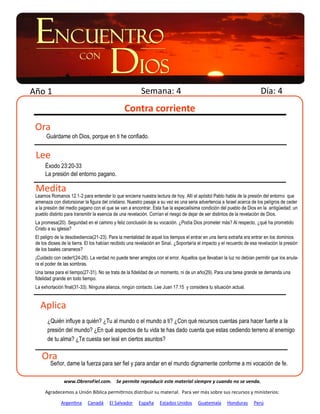 Año 1                                                    Semana: 4                                                        Día: 4
                                                Contra corriente
 Ora
      Guárdame oh Dios, porque en ti he confiado.


 Lee
      Éxodo 23:20-33
      La presión del entorno pagano.

 Medita
 Leamos Romanos 12.1-2 para entender lo que encierra nuestra lectura de hoy. Allí el apóstol Pablo habla de la presión del entorno que
 amenaza con distorsionar la figura del cristiano. Nuestro pasaje a su vez es una seria advertencia a Israel acerca de los peligros de ceder
 a la presión del medio pagano con el que se van a encontrar. Esta fue la especialísima condición del pueblo de Dios en la antigüedad: un
 pueblo distinto para transmitir la esencia de una revelación. Corrían el riesgo de dejar de ser distintos de la revelación de Dios.
 La promesa(20). Seguridad en el camino y feliz conclusión de su vocación. ¿Podía Dios prometer más? Al respecto, ¿qué ha prometido
 Cristo a su iglesia?
 El peligro de la desobediencia(21-23). Para la mentalidad de aquel los tiempos el entrar en una tierra extraña era entrar en los dominios
 de los dioses de la tierra. El los habían recibido una revelación en Sinaí. ¿Soportaría el impacto y el recuerdo de esa revelación la presión
 de los baales cananeos?
 ¡Cuidado con ceder!(24-26). La verdad no puede tener arreglos con el error. Aquellos que llevaban la luz no debían permitir que los anula-
 ra el poder de las sombras.
 Una tarea para el tiempo(27-31). No se trata de la fidelidad de un momento, ni de un año(29). Para una tarea grande se demanda una
 fidelidad grande en todo tiempo.
 La exhortación final(31-33). Ninguna alianza, ningún contacto. Lee Juan 17.15 y considera tu situación actual.


   Aplica
       ¿Quién influye a quién? ¿Tu al mundo o el mundo a ti? ¿Con qué recursos cuentas para hacer fuerte a la
       presión del mundo? ¿En qué aspectos de tu vida te has dado cuenta que estas cediendo terreno al enemigo
       de tu alma? ¿Te cuesta ser leal en ciertos asuntos?

    Ora
         Señor, dame la fuerza para ser fiel y para andar en el mundo dignamente conforme a mi vocación de fe.

                www.ObreroFiel.com. Se permite reproducir este material siempre y cuando no se venda.

      Agradecemos a Unión Bíblica permitirnos distribuir su material. Para ver más sobre sus recursos y ministerios:

              Argentina      Canadá     El Salvador     España     Estados Unidos       Guatemala       Honduras      Perú
 