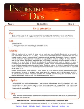 Año 1                                                Semana: 4                                                      Día: 7
                                             En tu presencia
 Ora
   Dios, permite que el día de hoy pueda entender tu voluntad cuando me hables a través de tu Palabra.


 Lee
   Éxodo 25:23-40
   La mesa para el pan de la presencia y el candelabro de oro.


 Medita
   El Dios de Israel anunció su intención de habitar entre su pueblo, pero eso no fue todo. Dios también se comprometió a
   tener continuamente delante de sí a su pueblo y a proveer para sus necesidades. Aquí vemos la descripción de la mesa sobre
   la cual se colocaría el pan de la presencia o pan de la ofrenda permanente. Esos panes representaban, al parecer, la promesa
   divina de ser siempre el gran proveedor y sustentador de su pueblo. Estos panes son una figura de Cristo, el pan de
   vida, en quien "vivimos, nos movemos, y existimos" (Hch. 17.28) y gracias a quien hemos sido hechos cercanos al Padre. El
   candelabro de oro con el diseño del árbol de almendro (que de los árboles del medio oriente es el primero en florecer en
   la primavera) con siete lámparas, es símbolo de lo perfecto o completo. La luz de las lámparas representa la gloria del Señor,
   que se reflejaba en las vidas consagradas de los israelitas. También lo podemos ver como una ilustración de Cristo, luz del
   mundo. Las lámparas encendidas por los sacerdotes permanecían así durante toda la noche. Que no falte el aceite era responsabili-
   dad del pueblo. (27.20)
   Nosotros también contamos con su presencia y con la promesa de que su mano nos proveerá permanentemente aquello
   que necesitamos. "Confiemos en su palabra" como dice el Salmo 130. Jesús nos llamó "la luz del mundo" (Mt. 5.14), y
   así como las luces del santuario permanecían prendidas en la oscuridad, también nuestras vidas deben brillar delante de
   Dios para testimonio a un mundo sin Cristo. Esta es nuestra mejor ofrenda. (Ro. 12.1)


  Aplica
    ¿Cómo provee Dios para tus necesidades? ¿Qué le ofreces diariamente al Señor? ¿Qué implica para ti ser
    una ofrenda viva? ¿En qué forma refleja tu vida la gloria de Dios? Tu luz, ¿está brillando o está escondida?
    Ora ofreciendo tu vida a Dios.


  Ora
      Padre, permíteme recordar siempre tu gran misericordia manifestada a través del sacrificio de tu Hijo por mi. Quiero ofrecerme
      nuevamente como sacrificio vivo.

             www.ObreroFiel.com. Se permite reproducir este material siempre y cuando no se venda.

   Agradecemos a Unión Bíblica permitirnos distribuir su material. Para ver más sobre sus recursos y ministerios:

           Argentina     Canadá     El Salvador     España     Estados Unidos      Guatemala      Honduras      Perú
 