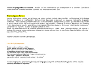 Insertar la pregunta generadora : ¿Cuáles son los sentimientos que se expresan en el poema?¿ Consideras
importante que los seres humanos expresen sus sentimientos? ¿Por qué?
Ana Enriqueta Terán :
Poetisa venezolana, nacida en la ciudad de Valera, estado Trujillo (04-05-1.918). Perfeccionista de la poesía
formal, a través de la versificación y de la métrica. Su poesía es sensual, con pausada melancolía, de pasión
sostenida… Hace volar su pensamiento hacia su región andina, con palabras y gestos que nos llevan a percibir
el aroma de las flores, de los jazmines que ornan a las humildes casitas de su pueblo. Meciendo sus palabras
“entre barquitos de papel y golondrinas, mientras confidenciaba dulzuras de mango y delicias de yerbabuena”
y expresa que el poema a veces es placer y otras es dolor.
Entre sus obras se cuentan: Al norte de la sangre(primer libro—- 1.946-1.949) , Presencia Terrena, De bosque a
bosque, Sonetos de todos mis tiempos, Música con pie de salmos, Libro de los oficios, Casa de hablas, Libro de
Jajó, Alabatros, entre otros.
Insertar un botón titulado Libro de Jajó
Libro de Jajó (fragmento)
"Este es vuestro árbol. Así era. Así es.
Pájaros tejen en su aliento coronas de éxtasis.
Brisas aseguran siseos para el acecho del halcón.
Aires enhebran pálidos huevecillos de miedo.
Ella se oculta en propia cueva donde permanece niña.
Allí rememora encajes, participaciones y requerimientos maternos.
Luego vuelve a su estatura de anciana
cuya sombra se funde en perspectivas de soledad y de nieblas. "
Insertar una pregunta generadora: ¿Crees que el lenguaje usado por la poeta es literario?¿Cuáles son los recursos
literarios utilizados en el poema?
 