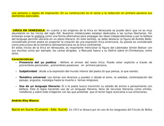 una persona u objeto de inspiración. En su construcción es el verso y la redacción en primera persona sus
elementos esenciales.
LÍRICA EN VENEZUELA: en cuanto a los orígenes de la lírica en Venezuela se puede decir que no es muy
abundante en los inicios del siglo XIX. Nuestros intelectuales estaban dedicados a las luchas libertarias. Sin
embargo surge la oratoria como una forma alternativa para propagar las ideas independentistas y por la belleza
del lenguaje permite ubicarla en un plano literario. En este sentido, se debe destacar la figura de Andrés Bello,
considerado primer poeta en proponer la creación de una expresión lírica americana. Su poesía es considerada
como precursora de la temática latinoamericana en la lírica continental.
En estos inicios de la lírica en Venezuela, es importante mencionar la figura del Libertador Simón Bolívar con
sus escritos como por ejemplo, las cartas dirigidas a Manuela Saenz y su Delirio sobre el Chimborazo, entre
otros.
Características:
– Presencia del yo poético : Refiere al emisor del texto lírico. Puede estar explícito a través de
pronombres personales , pronombres posesivos en primera persona.
– Subjetividad : Alude a la expresión del mundo interior del poeta (lo que piensa, lo que siente).
– Temática universal: Los temas son diversos y pueden ir desde el amor, la soledad, contemplación del
paisaje, angustia, nostalgia hasta la muerte o temas religiosos.
– Uso de un lenguaje literario: El o la poeta busca transmitir su estado de ánimo o pensamiento con
belleza. Ésto lo logra haciendo uso de un lenguaje literario, lleno de recursos literarios como símiles,
metáforas y sobre todo imágenes con las que pretende que el lector logre acercarse a sus emociones.
Andrés Eloy Blanco
Nació en Sucre (Cumaná - Edo. Sucre). En 1913 se destacó por ser uno de los integrantes del Círculo de Bellas
 