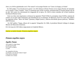 Artes y en 1918 es galardonado con la "flor natural" en los juegos florales con "Canto a la Espiga y al Arado".
En 1922 publica "Los Claveles de la puerta". En 1923 obtiene el Primer Premio en los Juegos Florales de Santander
con su poema "Canto a España". Viaja a la península para recibir el premio, permaneciendo en Europa durante más de
un año. Allí conoce los movimientos de vanguardia de la época. En 1924 es electo miembro de la Real Academia
Sevillana de Buenas Letras.
Entre sus obras más importantes se destacan las siguientes:"Poda"(1934),"La aereoplana clueca"(1935), volumen de
cuentos con un gran sabor humorístico que desembocará en el semanario "El Morrocoy Azul".En el año 1937 publicó
los siguientes textos: "Barco de Piedra" (poemas), Abigaíl (teatro) y Malvina Recobrada (prosas poéticas), "Baedeker
2000"(Poemas).
En 1947 publica "Vargas, albacea de la angustia" (biografía). En 1948, el presidente Rómulo Gallegos lo designa
Ministro de Relaciones Exteriores.
El 21 de mayo de 1955 fallece trágicamente en Ciudad de México.
Insertar un botón titulado Píntame angelitos negros
Píntame angelitos negros
Aquiles Nazoa
¡Ah, mundo! La negra Juana,
¡lo malo que le pasó!
Se le murió su negrito,
sí, señor.
Ay, compadrito del alma,
ay, del alma, ¡tan sano que estaba el negro!
Como ella se consumía,
lo medía con su cuerpo.
 