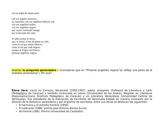 con su ángel de medio pelo,
con sus ángeles morenos,
ay, morenos, con sus angelitos blancos, (4)
con sus angelitos indios,
con sus angelitos negros
que vayan comiendo mango
por la barriada del cielo.
Si sabes pintar tu tierra,
oye, tu tierra, si has de pintar tu cielo
como el sol que tuesta blancos,
como el sol que suda negros,
aunque la Virgen sea blanca,
píntame angelitos negros.
Insertar la pregunta generadora : ¿Consideras que en “Píntame angelitos negros”se refleja una parte de la
realidad venezolana? ¿ Por qué?
Elena Vera: nació en Caracas, Venezuela (1939-1997): poeta, ensayista. Profesora de Literatura y Latín
(Pedagógico de Caracas) y también Licenciada en Letras (Universidad de los Andes), Magister en Literatura
Hispanoamericana (Instituto Pedagógico de Caracas) y en Literatura Venezolana (Universidad Central de
Venezuela). Fue presidenta de la Asociación de Escritores de Venezuela.Trabajó de manera constante por la
difusión de la literatura venezolana y por el gremio de escritores. Entre sus obras se destacan las siguientes:
• El hermano y el extraño hombre (1959)
• El celacanto (1980, premio José Antonio Ramos Sucre)
• Acrimonia (1981, Premio Universidad de Carabobo)
 