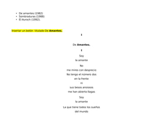 • De amantes (1982)
• Sombraduras (1988)
• El Auroch (1992).
Insertar un botón titulado De Amantes.
I
De Amantes.
I
Soy
la amante
No
me mires con desprecio
No tengo el número dos
en la frente
ni
sus besos ansiosos
me han abierto llagas
Soy
la amante
La que tiene todos los sueños
del mundo
 